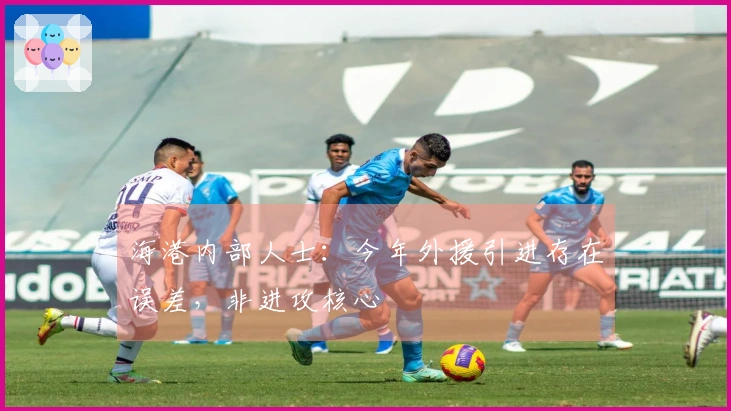 海港内部人士：今年外援引进存在误差，非进攻核心