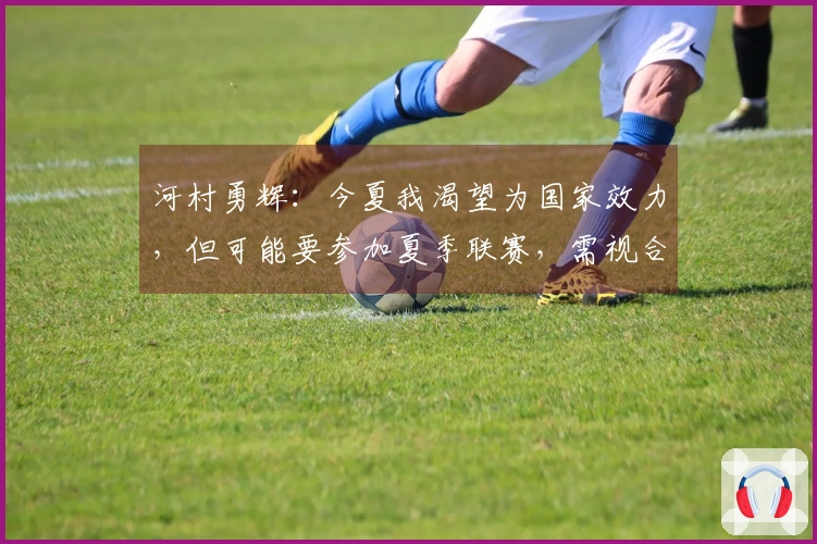河村勇辉：今夏我渴望为国家效力，但可能要参加夏季联赛，需视合同而定