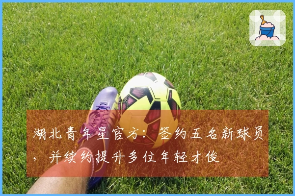 湖北青年星官方：签约五名新球员，并续约提升多位年轻才俊