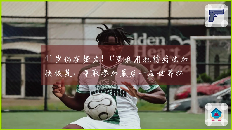 41岁仍在努力！C罗利用独特疗法加快恢复，争取参加最后一届世界杯