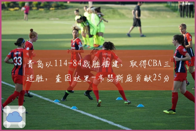 青岛以114-84战胜福建，取得CBA三连胜，奎因达里-韦瑟斯庞贡献25分4篮板5助攻