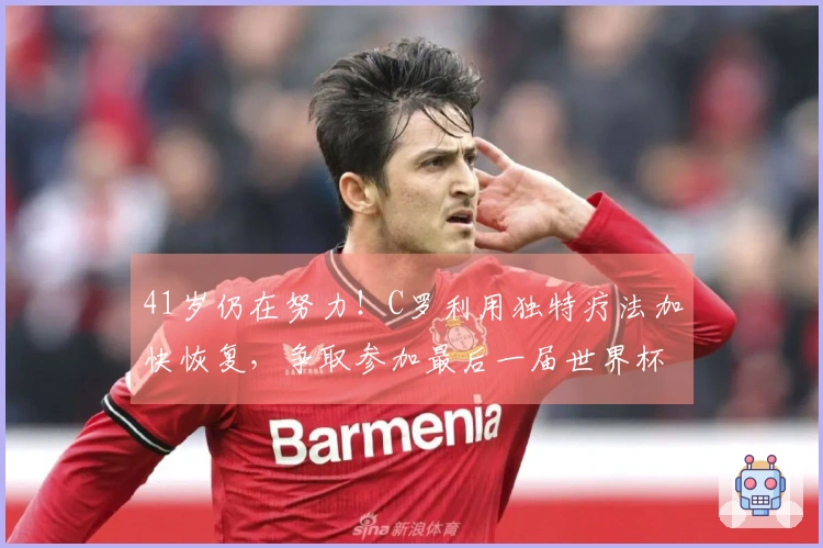 41岁仍在努力！C罗利用独特疗法加快恢复，争取参加最后一届世界杯