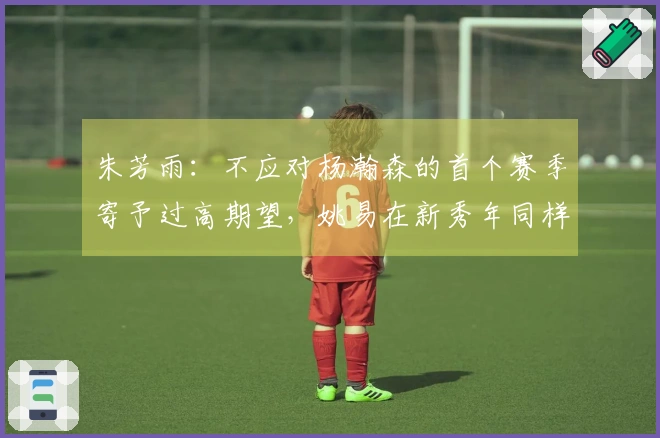 朱芳雨：不应对杨瀚森的首个赛季寄予过高期望，姚易在新秀年同样经历过起伏
