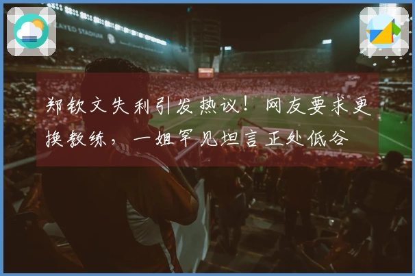 郑钦文失利引发热议！网友要求更换教练，一姐罕见坦言正处低谷