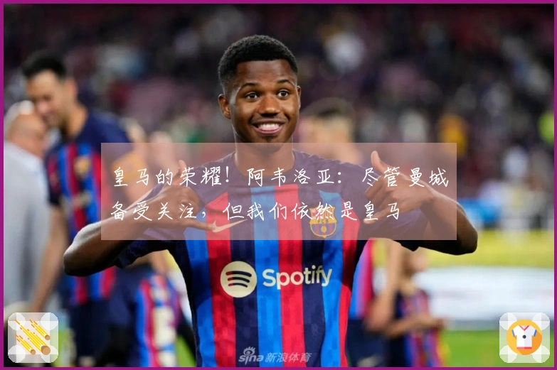 皇马的荣耀!阿韦洛亚:尽管曼城备受关注,但我们依然是皇马