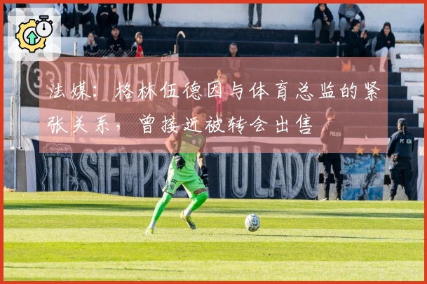 法媒：格林伍德因与体育总监的紧张关系，曾接近被转会出售