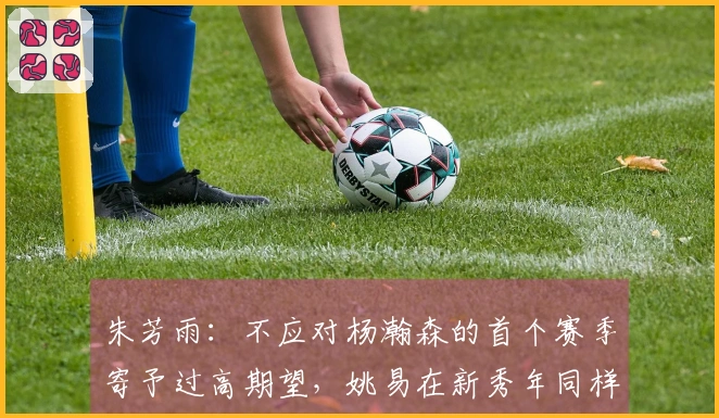 朱芳雨：不应对杨瀚森的首个赛季寄予过高期望，姚易在新秀年同样经历过起伏