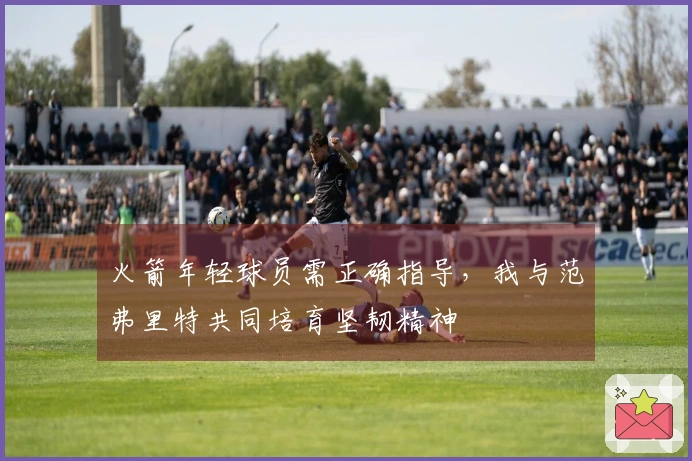 火箭年轻球员需正确指导，我与范弗里特共同培育坚韧精神
