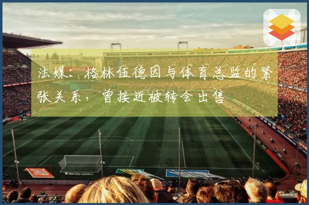 法媒：格林伍德因与体育总监的紧张关系，曾接近被转会出售