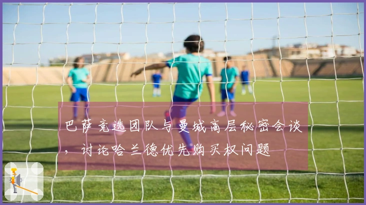 巴萨竞选团队与曼城高层秘密会谈，讨论哈兰德优先购买权问题