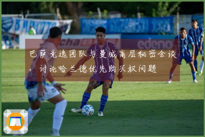 巴萨竞选团队与曼城高层秘密会谈，讨论哈兰德优先购买权问题