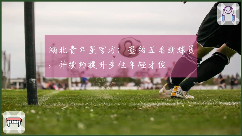 湖北青年星官方：签约五名新球员，并续约提升多位年轻才俊