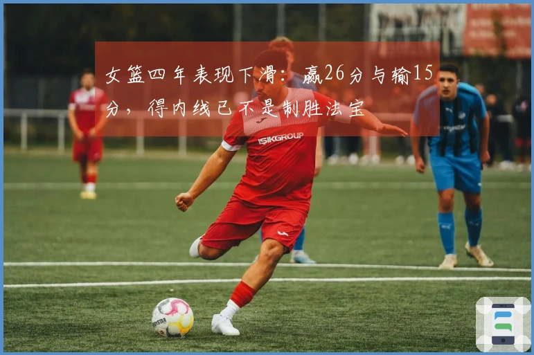 女篮四年表现下滑：赢26分与输15分，得内线已不是制胜法宝